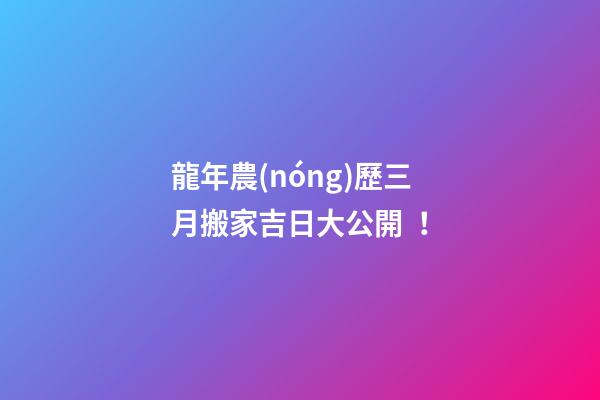 龍年農(nóng)歷三月搬家吉日大公開！